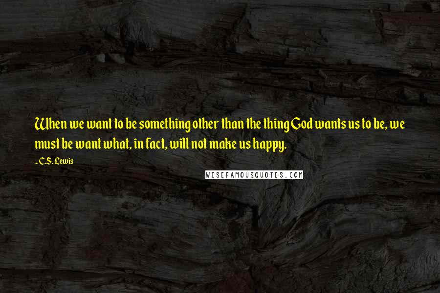 C.S. Lewis Quotes: When we want to be something other than the thing God wants us to be, we must be want what, in fact, will not make us happy.