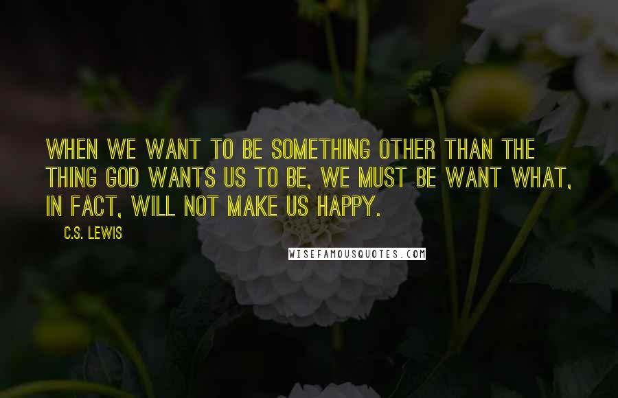 C.S. Lewis Quotes: When we want to be something other than the thing God wants us to be, we must be want what, in fact, will not make us happy.