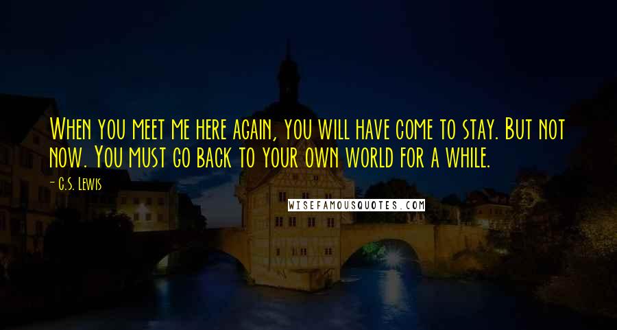 C.S. Lewis Quotes: When you meet me here again, you will have come to stay. But not now. You must go back to your own world for a while.