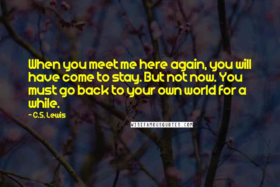 C.S. Lewis Quotes: When you meet me here again, you will have come to stay. But not now. You must go back to your own world for a while.