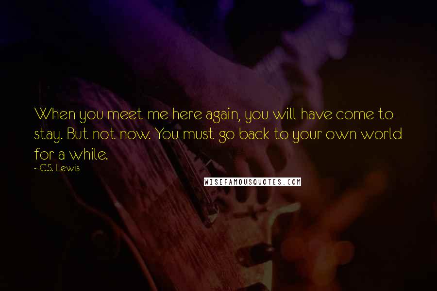 C.S. Lewis Quotes: When you meet me here again, you will have come to stay. But not now. You must go back to your own world for a while.