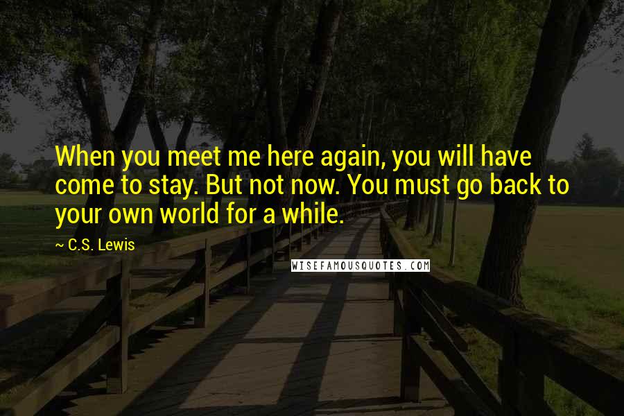 C.S. Lewis Quotes: When you meet me here again, you will have come to stay. But not now. You must go back to your own world for a while.