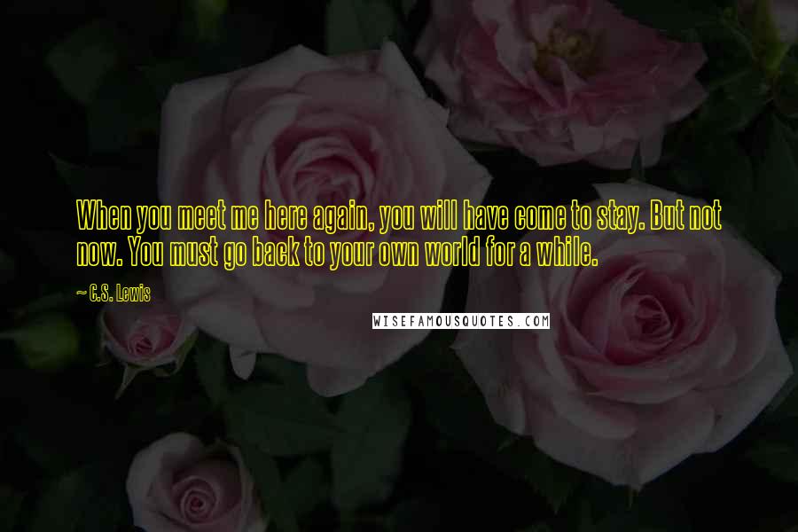 C.S. Lewis Quotes: When you meet me here again, you will have come to stay. But not now. You must go back to your own world for a while.