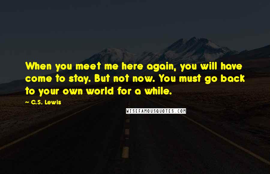 C.S. Lewis Quotes: When you meet me here again, you will have come to stay. But not now. You must go back to your own world for a while.