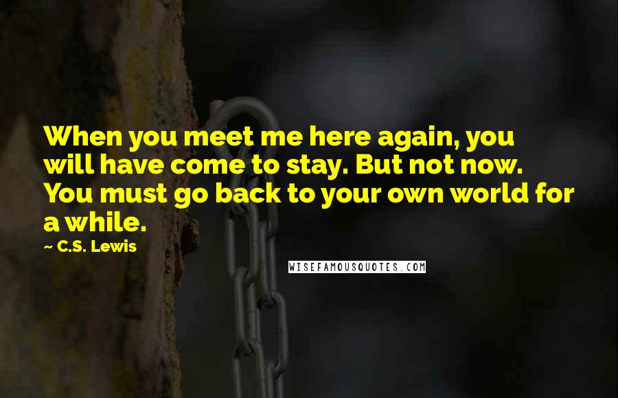 C.S. Lewis Quotes: When you meet me here again, you will have come to stay. But not now. You must go back to your own world for a while.