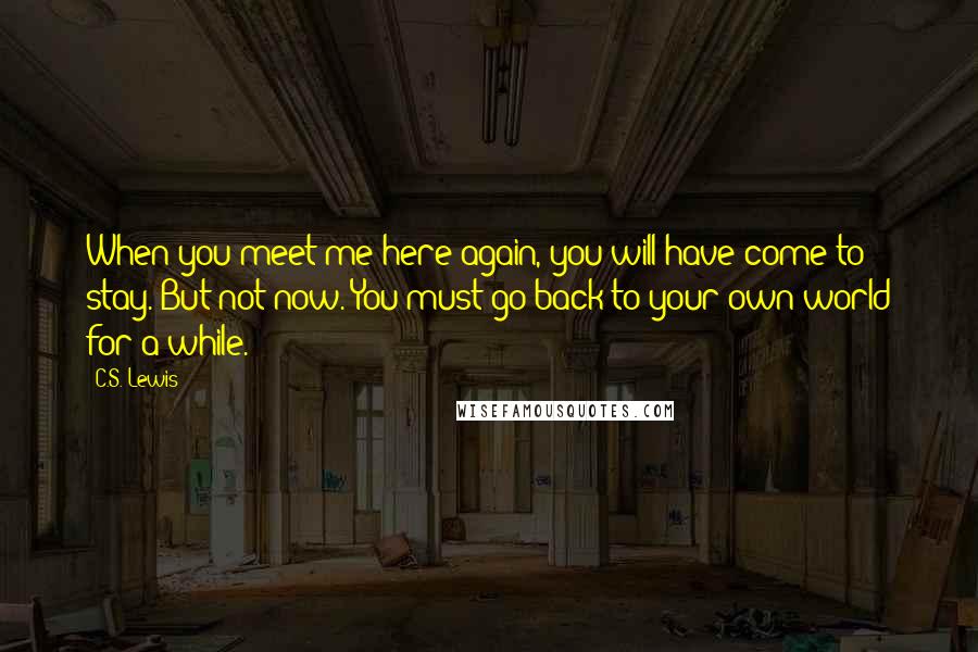 C.S. Lewis Quotes: When you meet me here again, you will have come to stay. But not now. You must go back to your own world for a while.