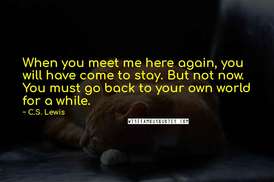 C.S. Lewis Quotes: When you meet me here again, you will have come to stay. But not now. You must go back to your own world for a while.