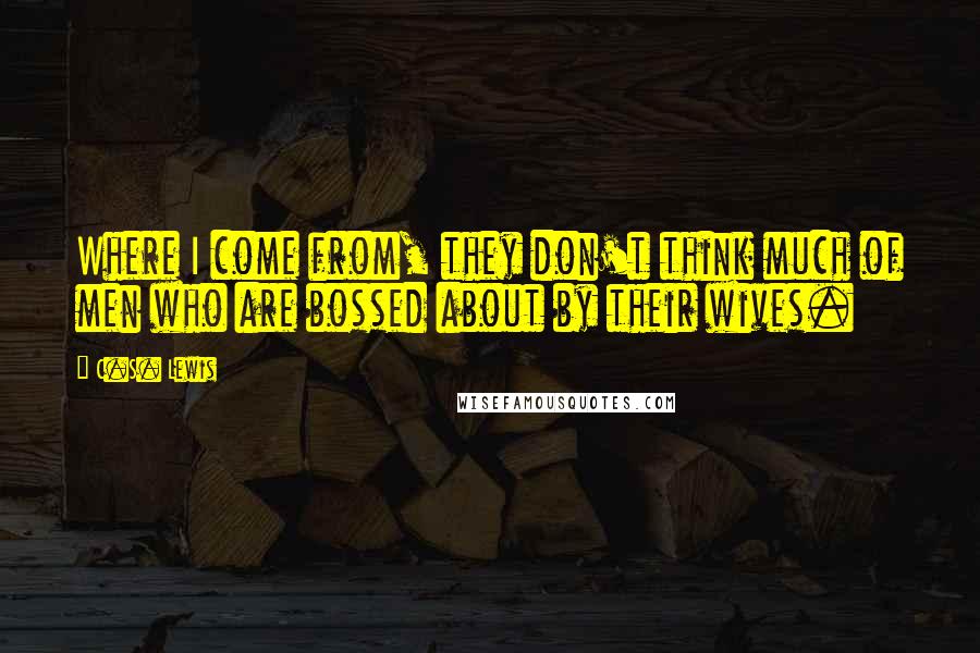 C.S. Lewis Quotes: Where I come from, they don't think much of men who are bossed about by their wives.