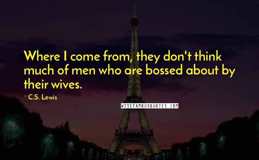 C.S. Lewis Quotes: Where I come from, they don't think much of men who are bossed about by their wives.