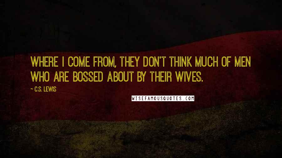 C.S. Lewis Quotes: Where I come from, they don't think much of men who are bossed about by their wives.