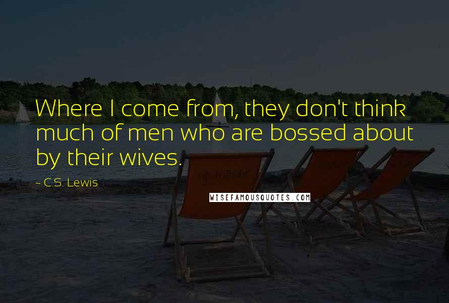 C.S. Lewis Quotes: Where I come from, they don't think much of men who are bossed about by their wives.