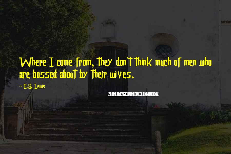 C.S. Lewis Quotes: Where I come from, they don't think much of men who are bossed about by their wives.