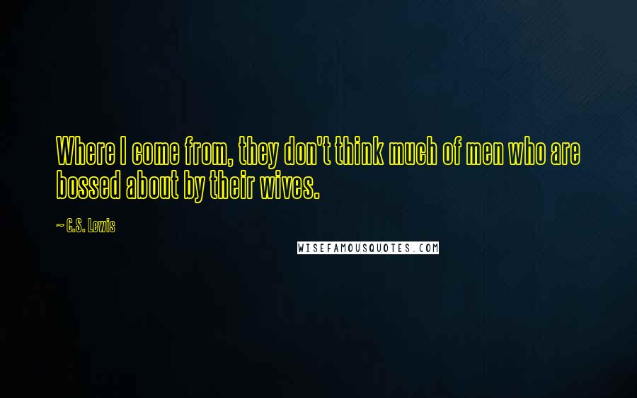 C.S. Lewis Quotes: Where I come from, they don't think much of men who are bossed about by their wives.