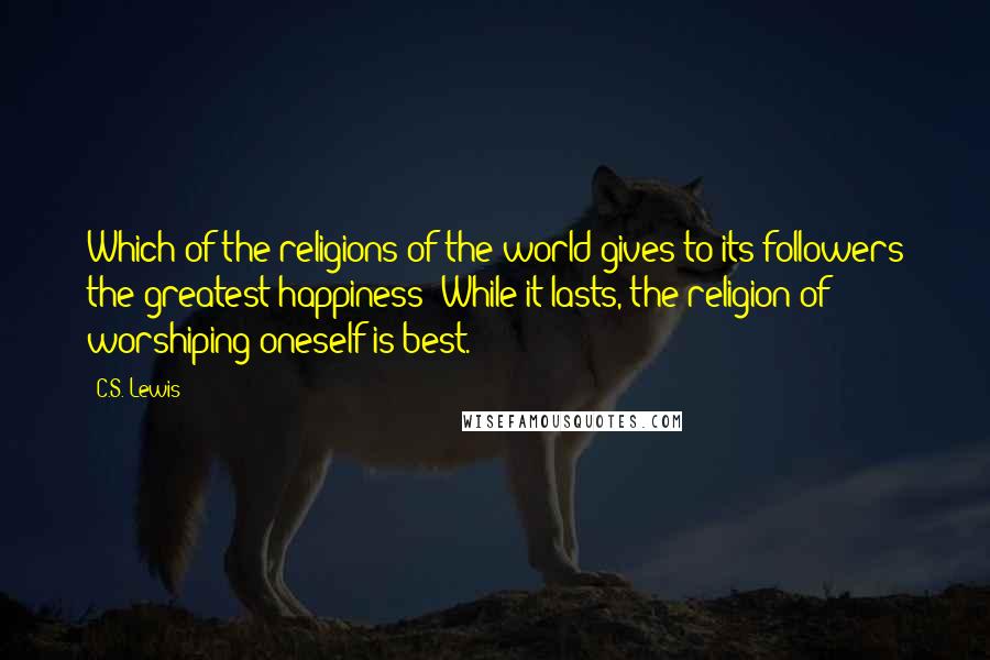 C.S. Lewis Quotes: Which of the religions of the world gives to its followers the greatest happiness? While it lasts, the religion of worshiping oneself is best.