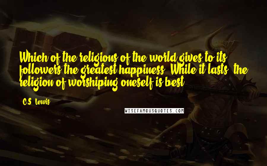 C.S. Lewis Quotes: Which of the religions of the world gives to its followers the greatest happiness? While it lasts, the religion of worshiping oneself is best.