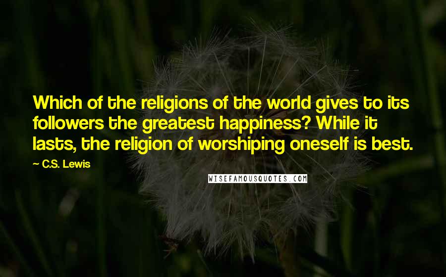 C.S. Lewis Quotes: Which of the religions of the world gives to its followers the greatest happiness? While it lasts, the religion of worshiping oneself is best.