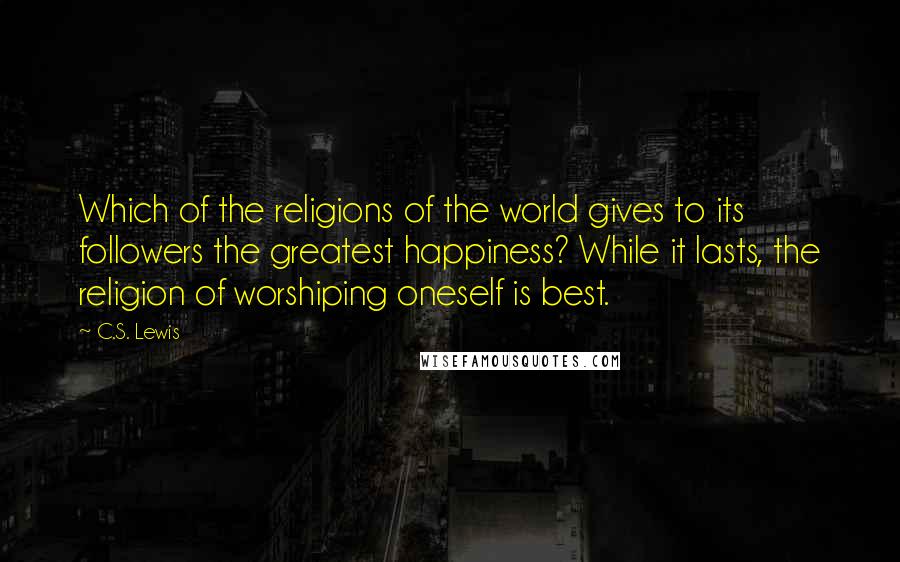 C.S. Lewis Quotes: Which of the religions of the world gives to its followers the greatest happiness? While it lasts, the religion of worshiping oneself is best.