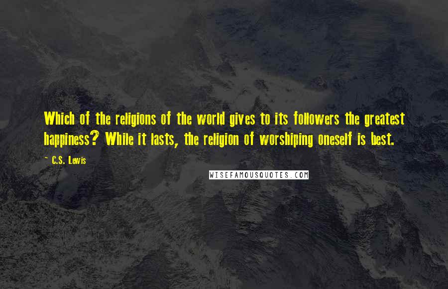 C.S. Lewis Quotes: Which of the religions of the world gives to its followers the greatest happiness? While it lasts, the religion of worshiping oneself is best.