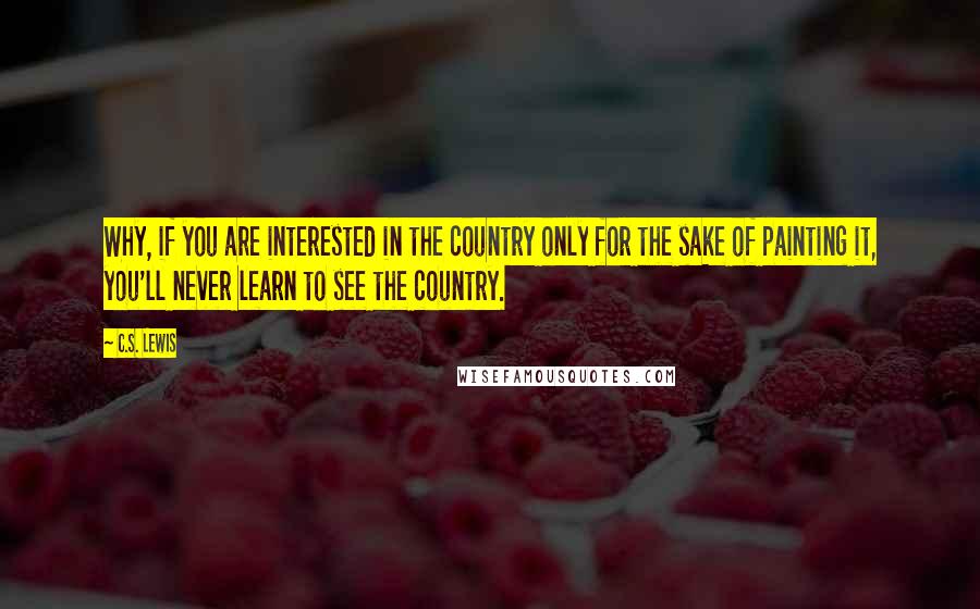 C.S. Lewis Quotes: Why, if you are interested in the country only for the sake of painting it, you'll never learn to see the country.