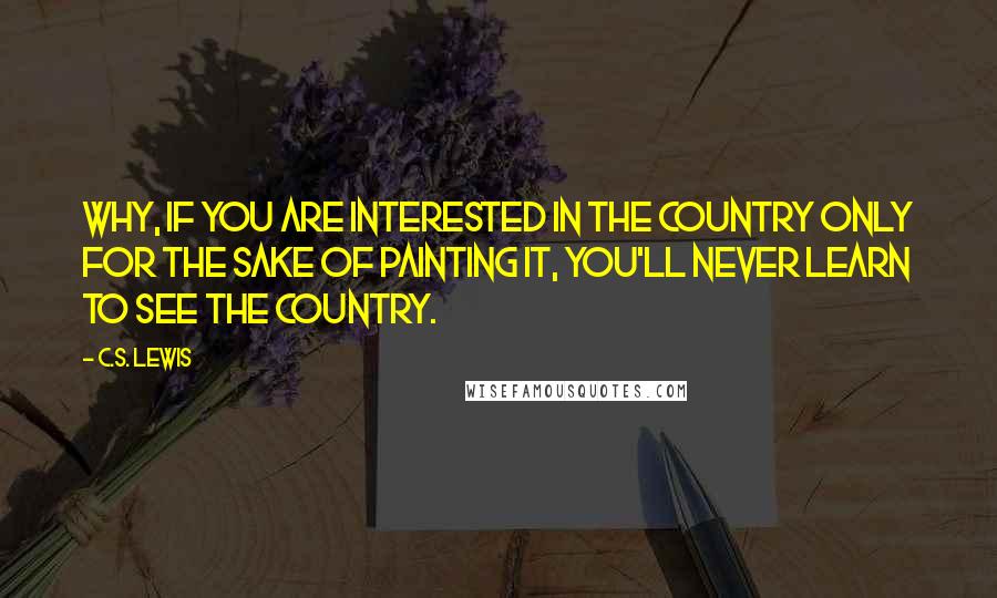 C.S. Lewis Quotes: Why, if you are interested in the country only for the sake of painting it, you'll never learn to see the country.