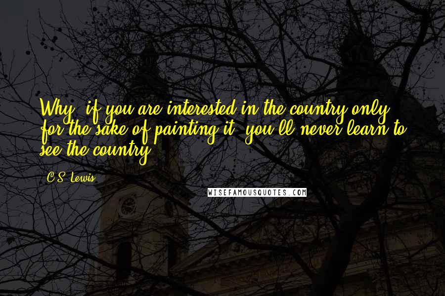 C.S. Lewis Quotes: Why, if you are interested in the country only for the sake of painting it, you'll never learn to see the country.