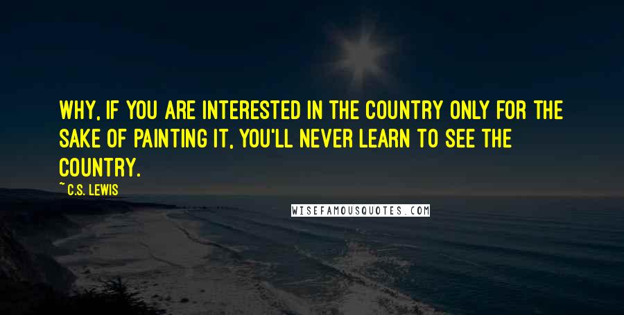 C.S. Lewis Quotes: Why, if you are interested in the country only for the sake of painting it, you'll never learn to see the country.