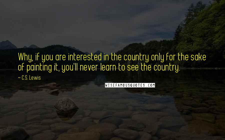 C.S. Lewis Quotes: Why, if you are interested in the country only for the sake of painting it, you'll never learn to see the country.