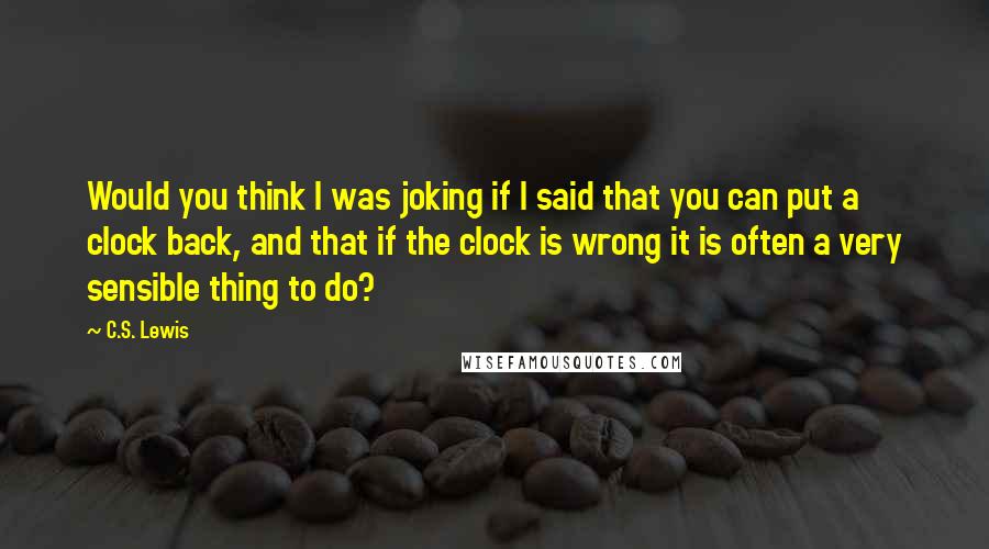 C.S. Lewis Quotes: Would you think I was joking if I said that you can put a clock back, and that if the clock is wrong it is often a very sensible thing to do?