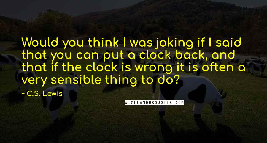 C.S. Lewis Quotes: Would you think I was joking if I said that you can put a clock back, and that if the clock is wrong it is often a very sensible thing to do?