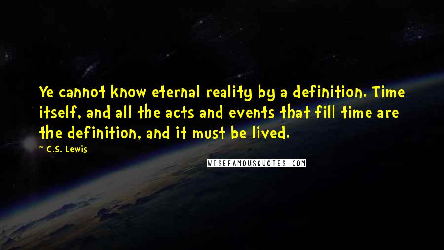 C.S. Lewis Quotes: Ye cannot know eternal reality by a definition. Time itself, and all the acts and events that fill time are the definition, and it must be lived.