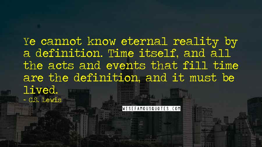 C.S. Lewis Quotes: Ye cannot know eternal reality by a definition. Time itself, and all the acts and events that fill time are the definition, and it must be lived.