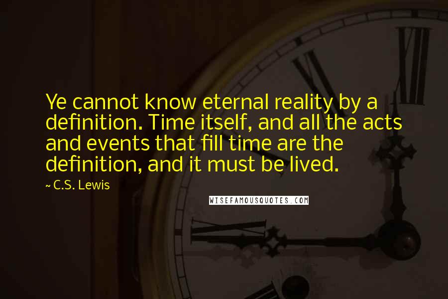 C.S. Lewis Quotes: Ye cannot know eternal reality by a definition. Time itself, and all the acts and events that fill time are the definition, and it must be lived.