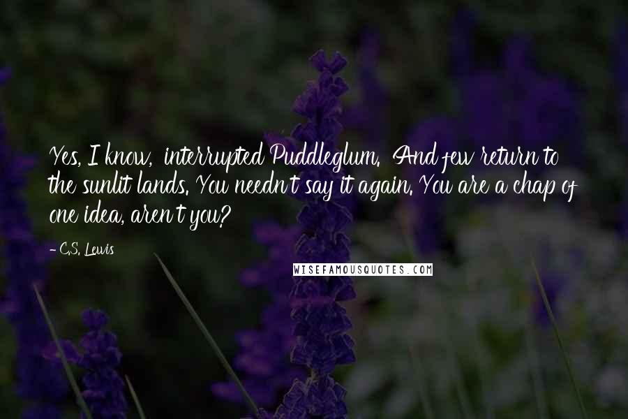 C.S. Lewis Quotes: Yes, I know,' interrupted Puddleglum. 'And few return to the sunlit lands. You needn't say it again. You are a chap of one idea, aren't you?