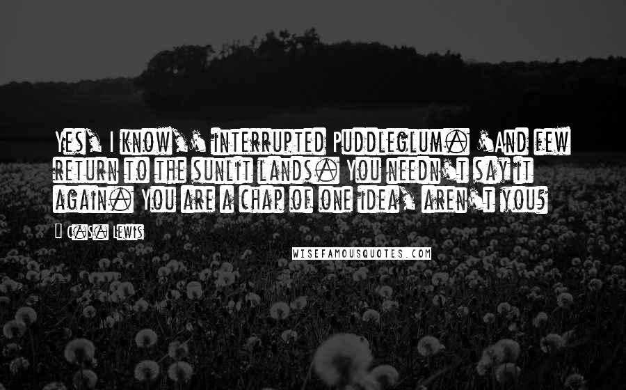 C.S. Lewis Quotes: Yes, I know,' interrupted Puddleglum. 'And few return to the sunlit lands. You needn't say it again. You are a chap of one idea, aren't you?