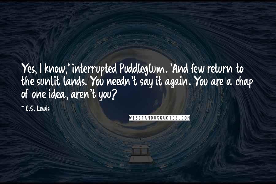 C.S. Lewis Quotes: Yes, I know,' interrupted Puddleglum. 'And few return to the sunlit lands. You needn't say it again. You are a chap of one idea, aren't you?