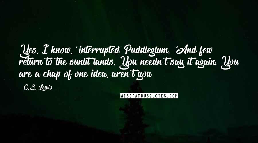 C.S. Lewis Quotes: Yes, I know,' interrupted Puddleglum. 'And few return to the sunlit lands. You needn't say it again. You are a chap of one idea, aren't you?
