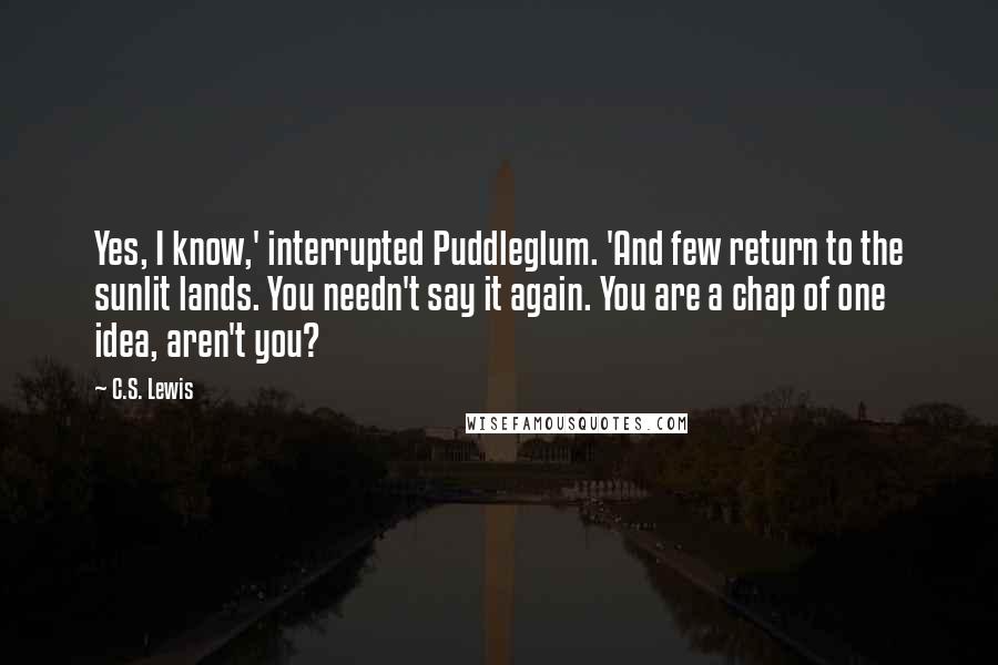 C.S. Lewis Quotes: Yes, I know,' interrupted Puddleglum. 'And few return to the sunlit lands. You needn't say it again. You are a chap of one idea, aren't you?