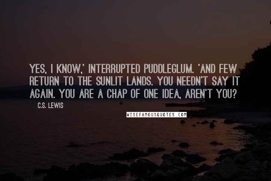C.S. Lewis Quotes: Yes, I know,' interrupted Puddleglum. 'And few return to the sunlit lands. You needn't say it again. You are a chap of one idea, aren't you?