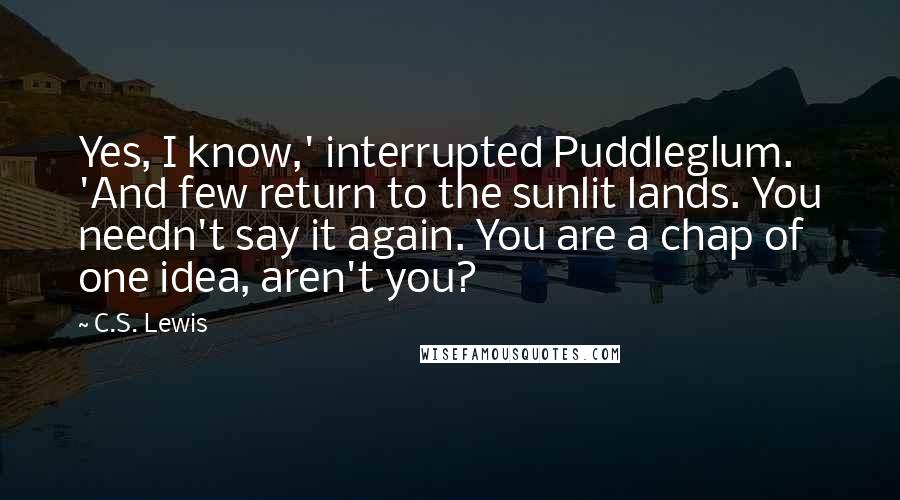 C.S. Lewis Quotes: Yes, I know,' interrupted Puddleglum. 'And few return to the sunlit lands. You needn't say it again. You are a chap of one idea, aren't you?