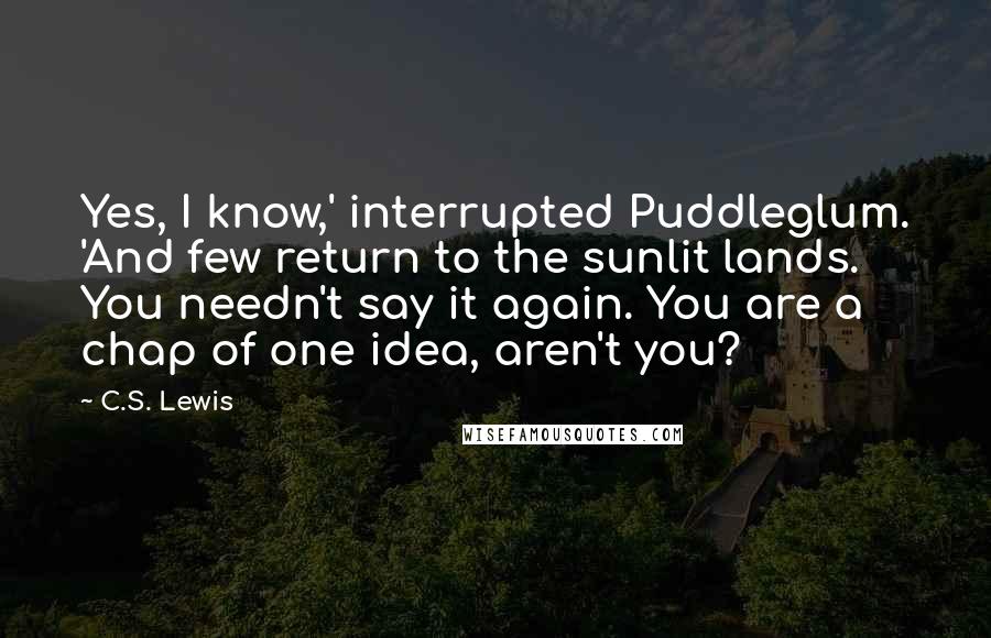 C.S. Lewis Quotes: Yes, I know,' interrupted Puddleglum. 'And few return to the sunlit lands. You needn't say it again. You are a chap of one idea, aren't you?