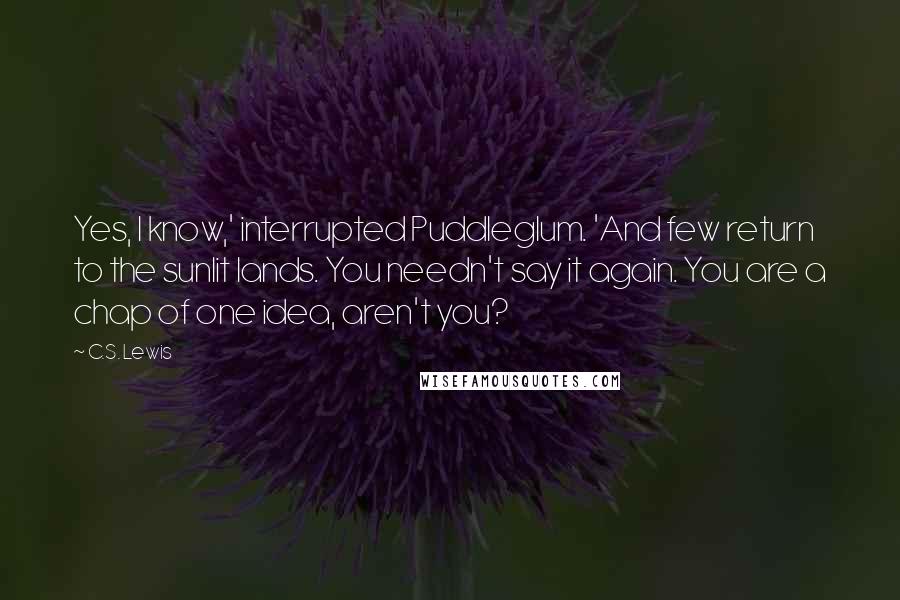 C.S. Lewis Quotes: Yes, I know,' interrupted Puddleglum. 'And few return to the sunlit lands. You needn't say it again. You are a chap of one idea, aren't you?