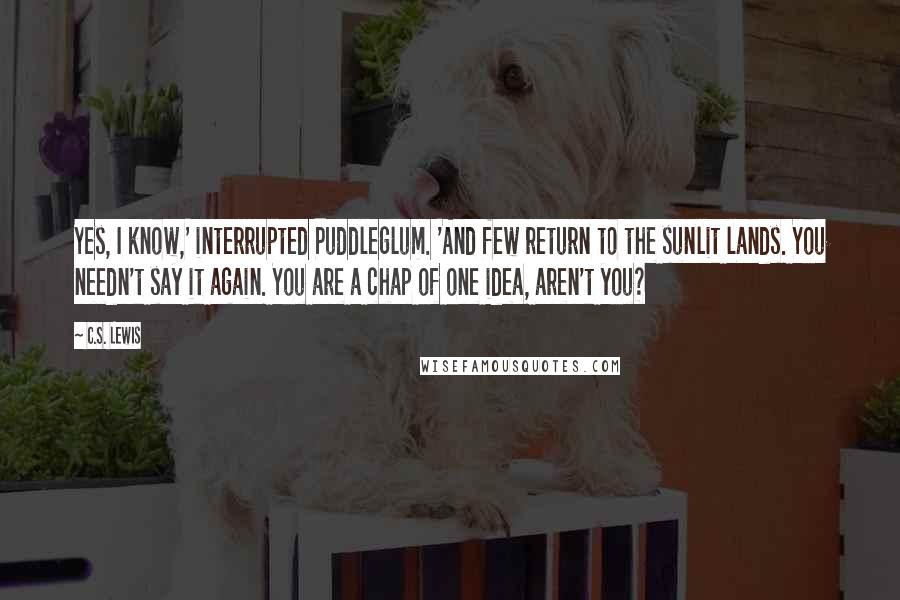C.S. Lewis Quotes: Yes, I know,' interrupted Puddleglum. 'And few return to the sunlit lands. You needn't say it again. You are a chap of one idea, aren't you?
