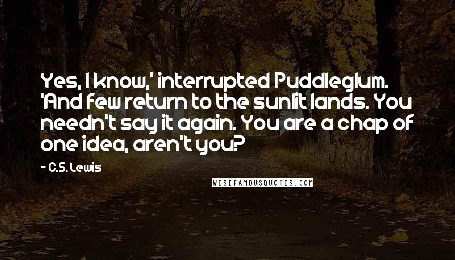 C.S. Lewis Quotes: Yes, I know,' interrupted Puddleglum. 'And few return to the sunlit lands. You needn't say it again. You are a chap of one idea, aren't you?