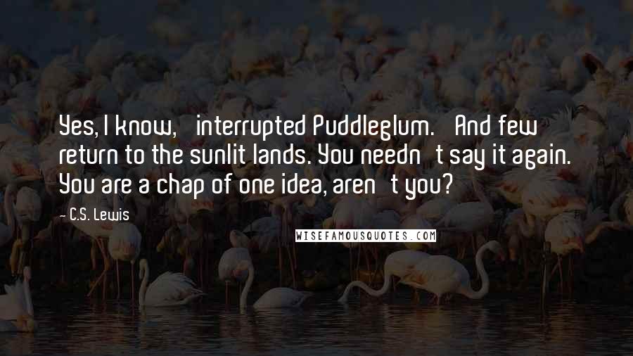 C.S. Lewis Quotes: Yes, I know,' interrupted Puddleglum. 'And few return to the sunlit lands. You needn't say it again. You are a chap of one idea, aren't you?