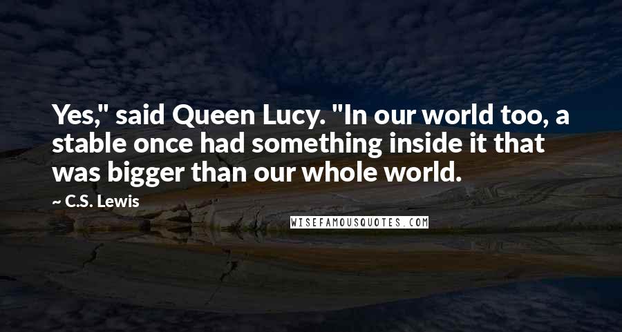C.S. Lewis Quotes: Yes," said Queen Lucy. "In our world too, a stable once had something inside it that was bigger than our whole world.