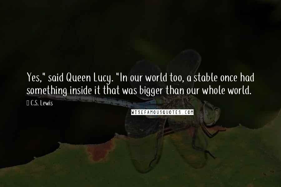 C.S. Lewis Quotes: Yes," said Queen Lucy. "In our world too, a stable once had something inside it that was bigger than our whole world.