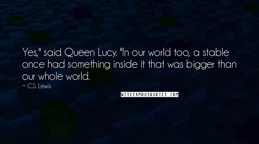 C.S. Lewis Quotes: Yes," said Queen Lucy. "In our world too, a stable once had something inside it that was bigger than our whole world.