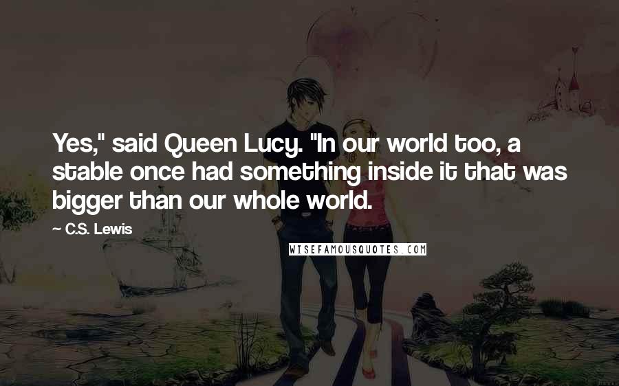 C.S. Lewis Quotes: Yes," said Queen Lucy. "In our world too, a stable once had something inside it that was bigger than our whole world.