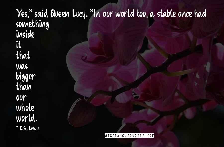 C.S. Lewis Quotes: Yes," said Queen Lucy. "In our world too, a stable once had something inside it that was bigger than our whole world.