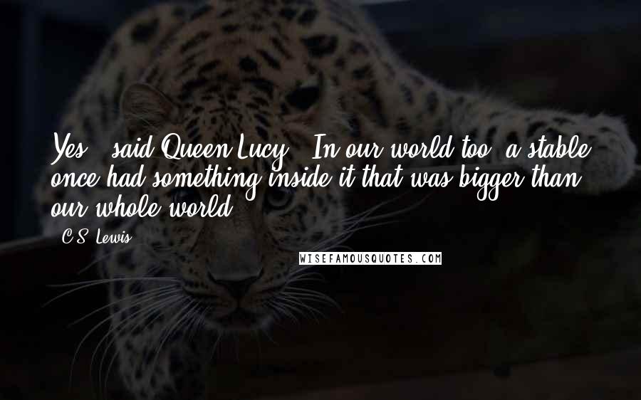 C.S. Lewis Quotes: Yes," said Queen Lucy. "In our world too, a stable once had something inside it that was bigger than our whole world.